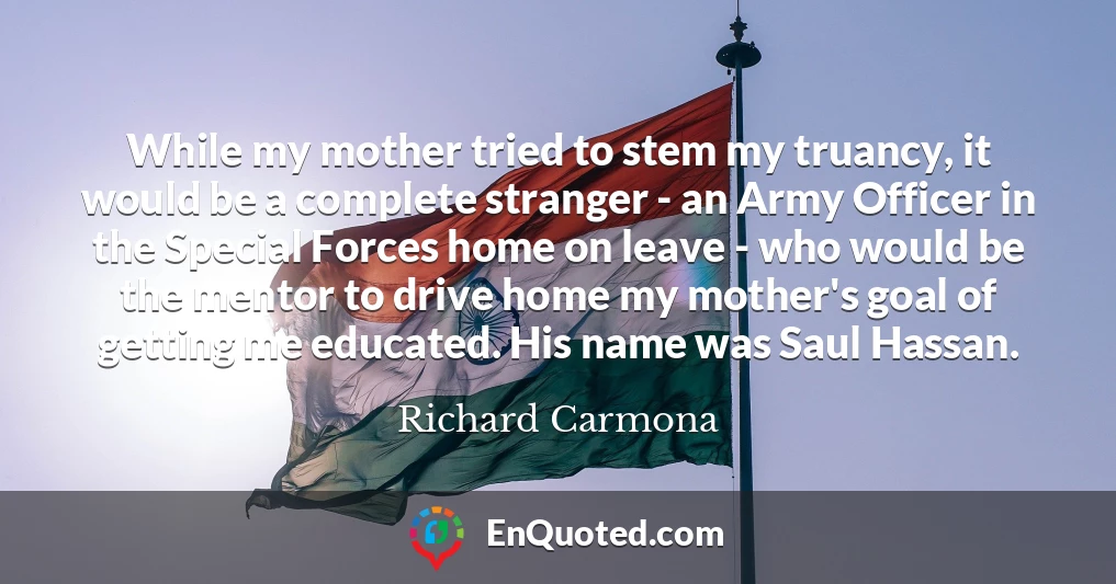 While my mother tried to stem my truancy, it would be a complete stranger - an Army Officer in the Special Forces home on leave - who would be the mentor to drive home my mother's goal of getting me educated. His name was Saul Hassan.
