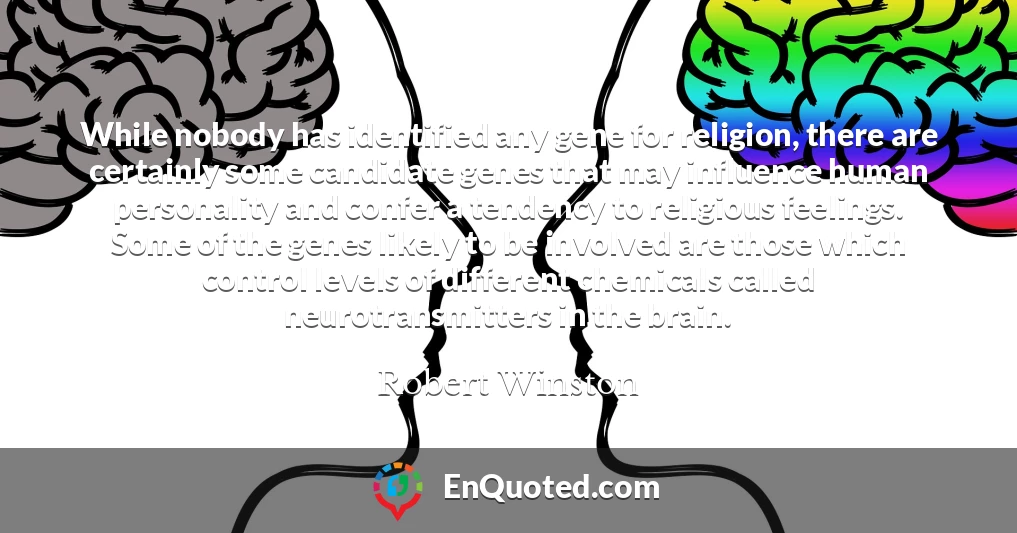 While nobody has identified any gene for religion, there are certainly some candidate genes that may influence human personality and confer a tendency to religious feelings. Some of the genes likely to be involved are those which control levels of different chemicals called neurotransmitters in the brain.