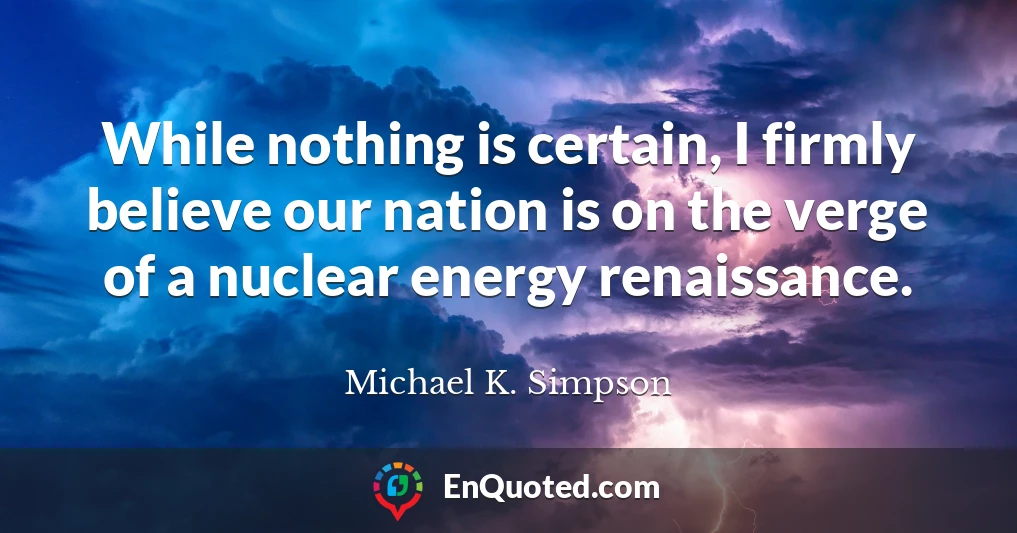 While nothing is certain, I firmly believe our nation is on the verge of a nuclear energy renaissance.