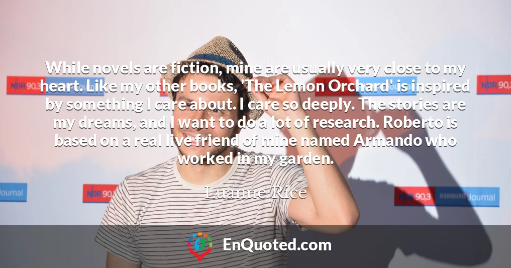 While novels are fiction, mine are usually very close to my heart. Like my other books, 'The Lemon Orchard' is inspired by something I care about. I care so deeply. The stories are my dreams, and I want to do a lot of research. Roberto is based on a real live friend of mine named Armando who worked in my garden.