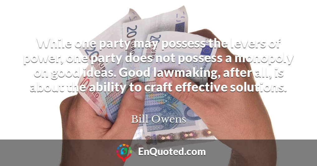 While one party may possess the levers of power, one party does not possess a monopoly on good ideas. Good lawmaking, after all, is about the ability to craft effective solutions.