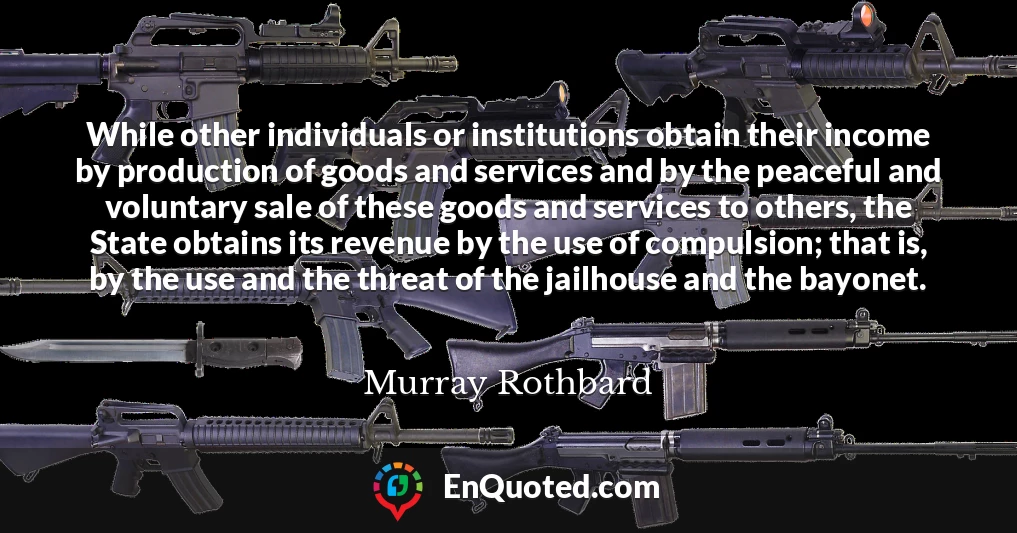 While other individuals or institutions obtain their income by production of goods and services and by the peaceful and voluntary sale of these goods and services to others, the State obtains its revenue by the use of compulsion; that is, by the use and the threat of the jailhouse and the bayonet.