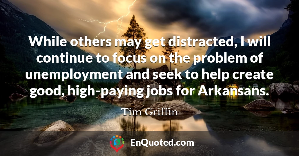 While others may get distracted, I will continue to focus on the problem of unemployment and seek to help create good, high-paying jobs for Arkansans.