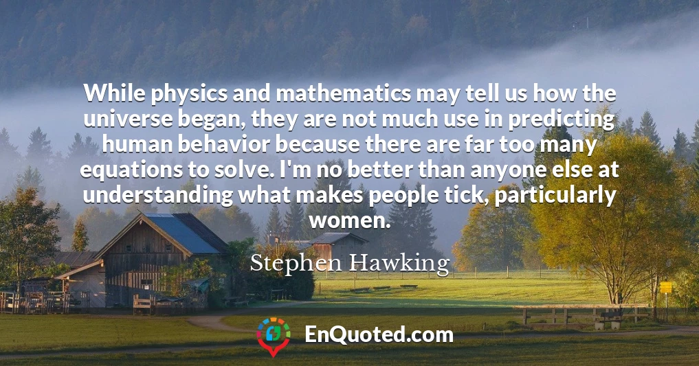 While physics and mathematics may tell us how the universe began, they are not much use in predicting human behavior because there are far too many equations to solve. I'm no better than anyone else at understanding what makes people tick, particularly women.