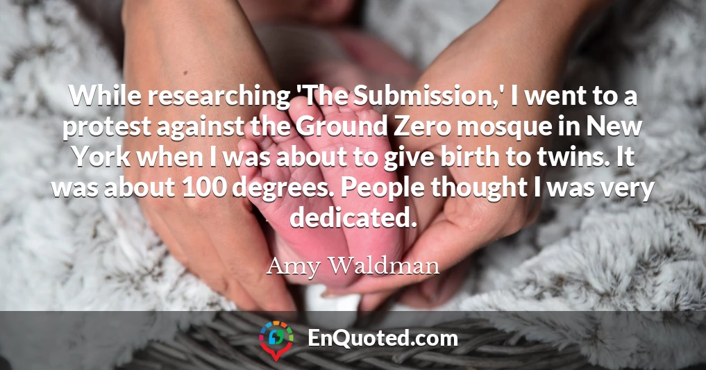 While researching 'The Submission,' I went to a protest against the Ground Zero mosque in New York when I was about to give birth to twins. It was about 100 degrees. People thought I was very dedicated.