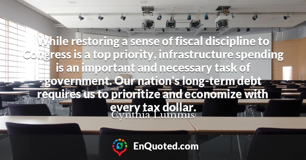 While restoring a sense of fiscal discipline to Congress is a top priority, infrastructure spending is an important and necessary task of government. Our nation's long-term debt requires us to prioritize and economize with every tax dollar.