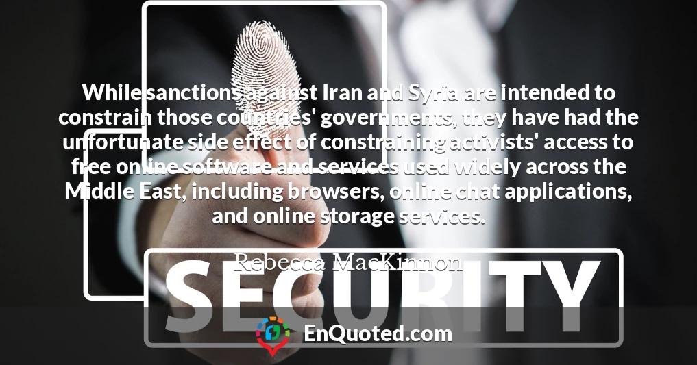 While sanctions against Iran and Syria are intended to constrain those countries' governments, they have had the unfortunate side effect of constraining activists' access to free online software and services used widely across the Middle East, including browsers, online chat applications, and online storage services.