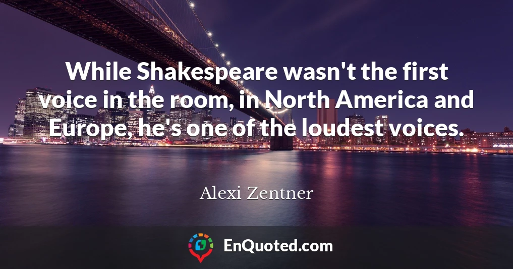 While Shakespeare wasn't the first voice in the room, in North America and Europe, he's one of the loudest voices.