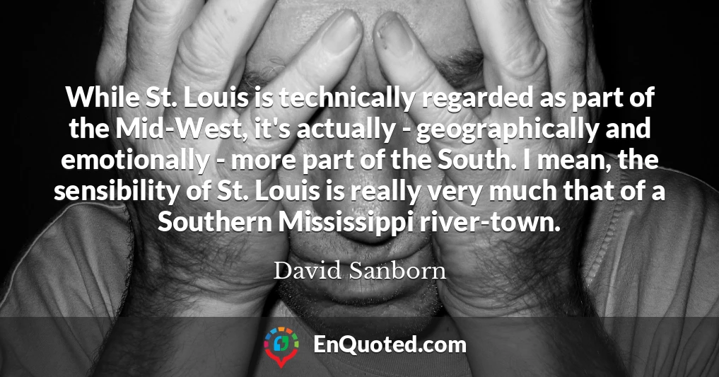 While St. Louis is technically regarded as part of the Mid-West, it's actually - geographically and emotionally - more part of the South. I mean, the sensibility of St. Louis is really very much that of a Southern Mississippi river-town.