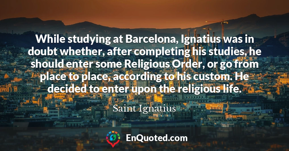 While studying at Barcelona, Ignatius was in doubt whether, after completing his studies, he should enter some Religious Order, or go from place to place, according to his custom. He decided to enter upon the religious life.