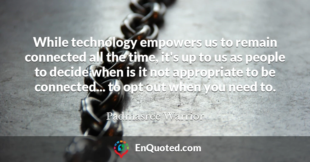 While technology empowers us to remain connected all the time, it's up to us as people to decide when is it not appropriate to be connected... to opt out when you need to.