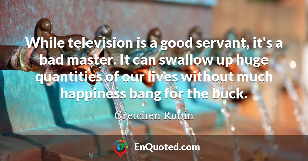 While television is a good servant, it's a bad master. It can swallow up huge quantities of our lives without much happiness bang for the buck.