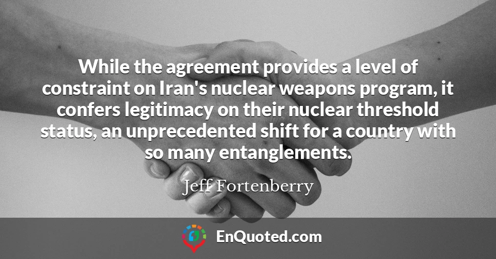 While the agreement provides a level of constraint on Iran's nuclear weapons program, it confers legitimacy on their nuclear threshold status, an unprecedented shift for a country with so many entanglements.