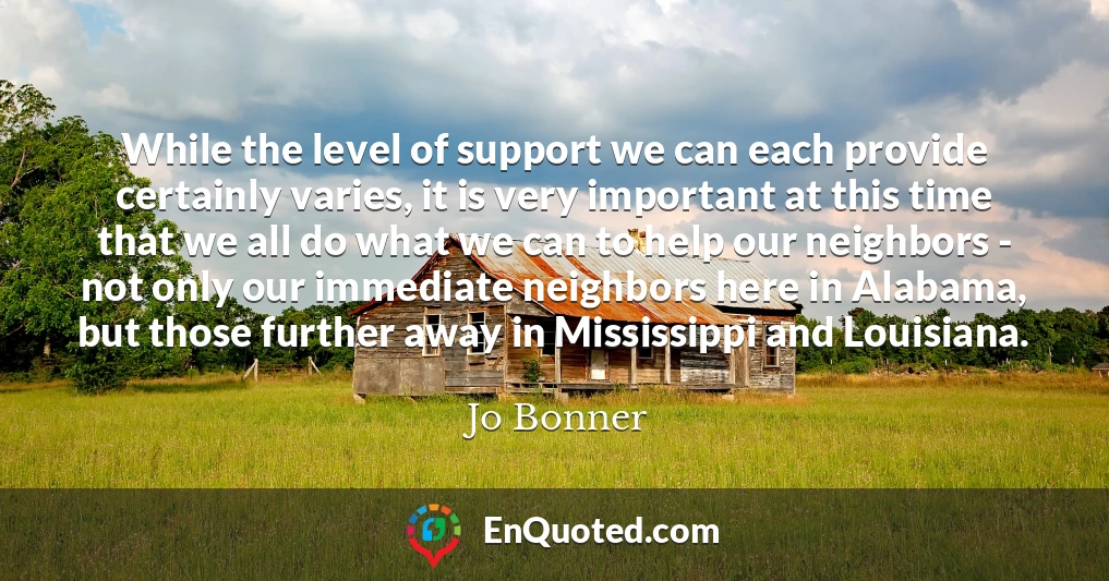 While the level of support we can each provide certainly varies, it is very important at this time that we all do what we can to help our neighbors - not only our immediate neighbors here in Alabama, but those further away in Mississippi and Louisiana.