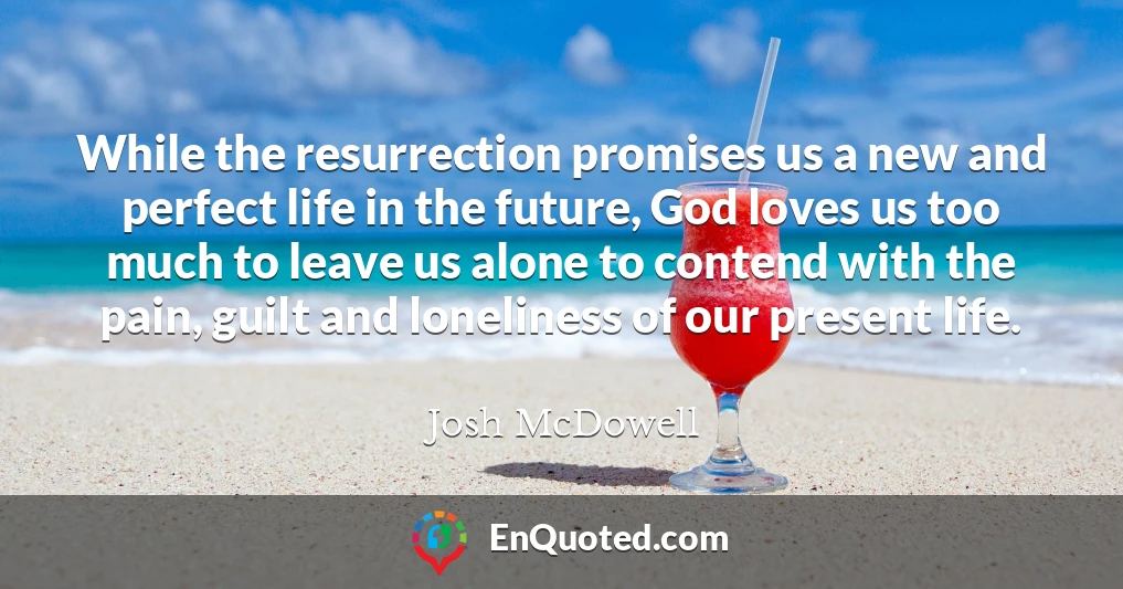 While the resurrection promises us a new and perfect life in the future, God loves us too much to leave us alone to contend with the pain, guilt and loneliness of our present life.