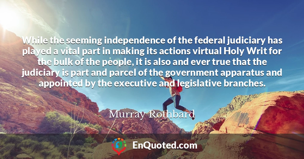 While the seeming independence of the federal judiciary has played a vital part in making its actions virtual Holy Writ for the bulk of the people, it is also and ever true that the judiciary is part and parcel of the government apparatus and appointed by the executive and legislative branches.