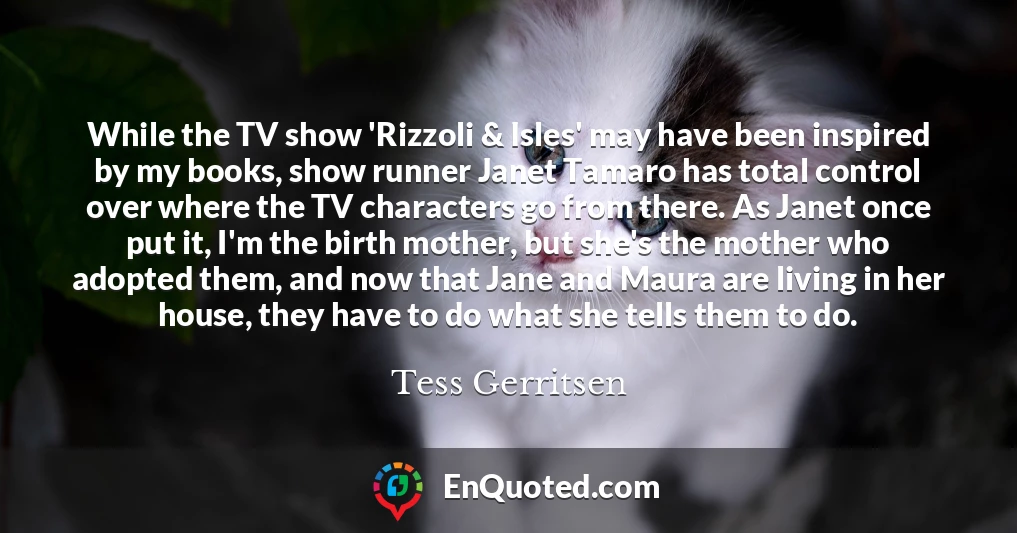 While the TV show 'Rizzoli & Isles' may have been inspired by my books, show runner Janet Tamaro has total control over where the TV characters go from there. As Janet once put it, I'm the birth mother, but she's the mother who adopted them, and now that Jane and Maura are living in her house, they have to do what she tells them to do.