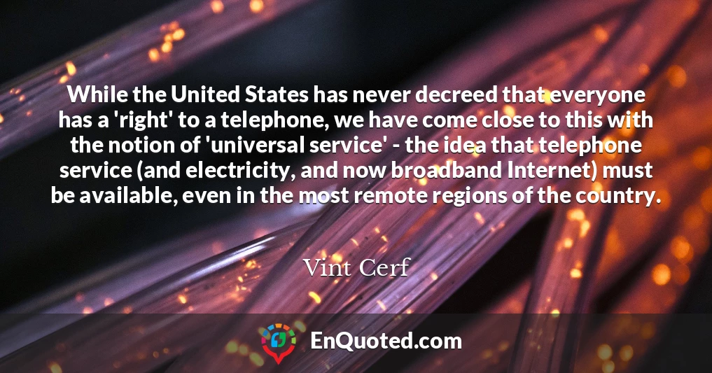 While the United States has never decreed that everyone has a 'right' to a telephone, we have come close to this with the notion of 'universal service' - the idea that telephone service (and electricity, and now broadband Internet) must be available, even in the most remote regions of the country.