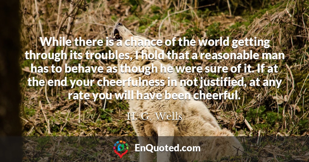 While there is a chance of the world getting through its troubles, I hold that a reasonable man has to behave as though he were sure of it. If at the end your cheerfulness in not justified, at any rate you will have been cheerful.