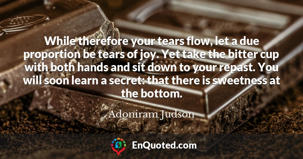 While therefore your tears flow, let a due proportion be tears of joy. Yet take the bitter cup with both hands and sit down to your repast. You will soon learn a secret: that there is sweetness at the bottom.