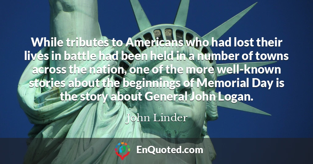 While tributes to Americans who had lost their lives in battle had been held in a number of towns across the nation, one of the more well-known stories about the beginnings of Memorial Day is the story about General John Logan.