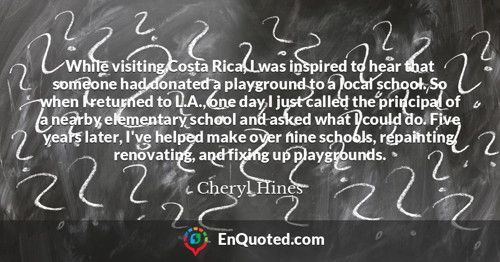 While visiting Costa Rica, I was inspired to hear that someone had donated a playground to a local school. So when I returned to L.A., one day I just called the principal of a nearby elementary school and asked what I could do. Five years later, I've helped make over nine schools, repainting, renovating, and fixing up playgrounds.
