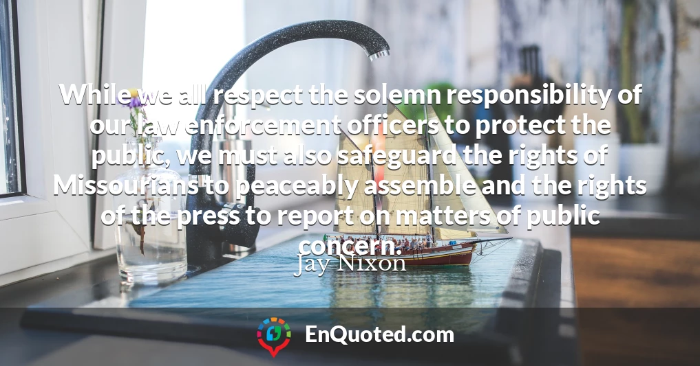 While we all respect the solemn responsibility of our law enforcement officers to protect the public, we must also safeguard the rights of Missourians to peaceably assemble and the rights of the press to report on matters of public concern.