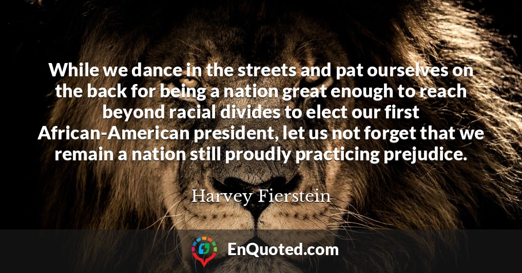 While we dance in the streets and pat ourselves on the back for being a nation great enough to reach beyond racial divides to elect our first African-American president, let us not forget that we remain a nation still proudly practicing prejudice.