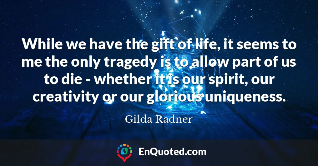 While we have the gift of life, it seems to me the only tragedy is to allow part of us to die - whether it is our spirit, our creativity or our glorious uniqueness.