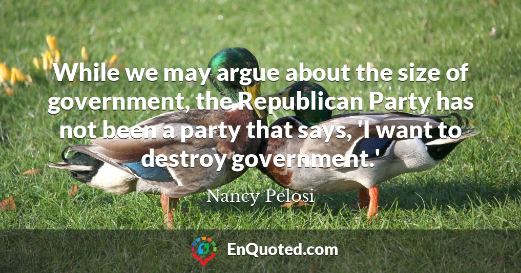 While we may argue about the size of government, the Republican Party has not been a party that says, 'I want to destroy government.'