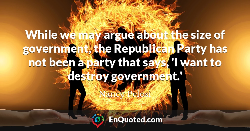 While we may argue about the size of government, the Republican Party has not been a party that says, 'I want to destroy government.'