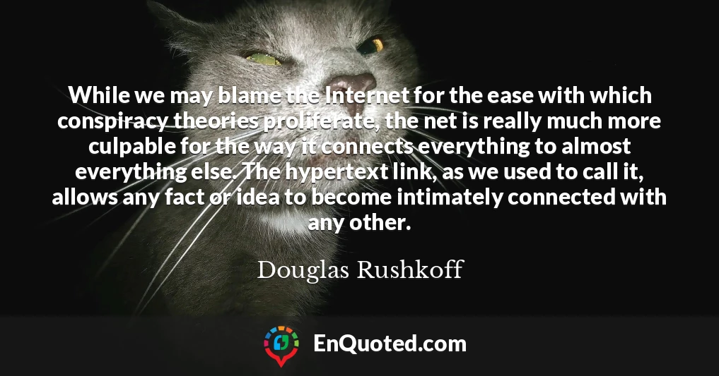 While we may blame the Internet for the ease with which conspiracy theories proliferate, the net is really much more culpable for the way it connects everything to almost everything else. The hypertext link, as we used to call it, allows any fact or idea to become intimately connected with any other.