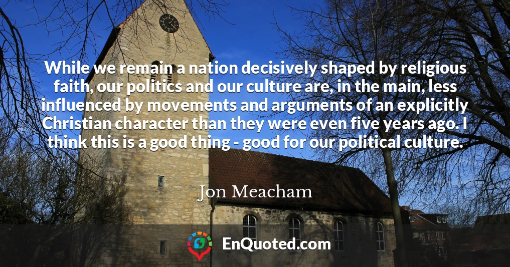 While we remain a nation decisively shaped by religious faith, our politics and our culture are, in the main, less influenced by movements and arguments of an explicitly Christian character than they were even five years ago. I think this is a good thing - good for our political culture.
