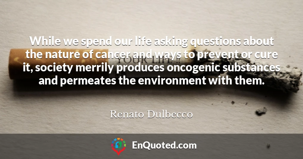 While we spend our life asking questions about the nature of cancer and ways to prevent or cure it, society merrily produces oncogenic substances and permeates the environment with them.