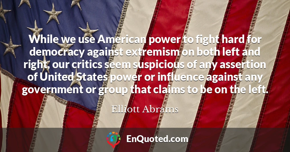 While we use American power to fight hard for democracy against extremism on both left and right, our critics seem suspicious of any assertion of United States power or influence against any government or group that claims to be on the left.