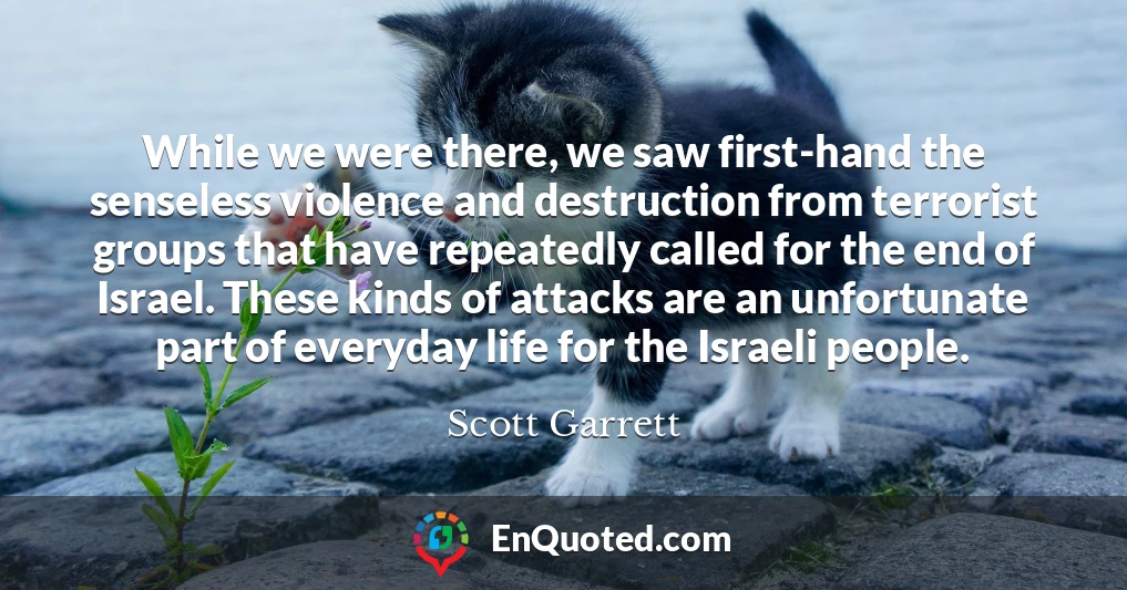 While we were there, we saw first-hand the senseless violence and destruction from terrorist groups that have repeatedly called for the end of Israel. These kinds of attacks are an unfortunate part of everyday life for the Israeli people.