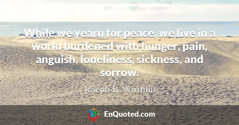 While we yearn for peace, we live in a world burdened with hunger, pain, anguish, loneliness, sickness, and sorrow.