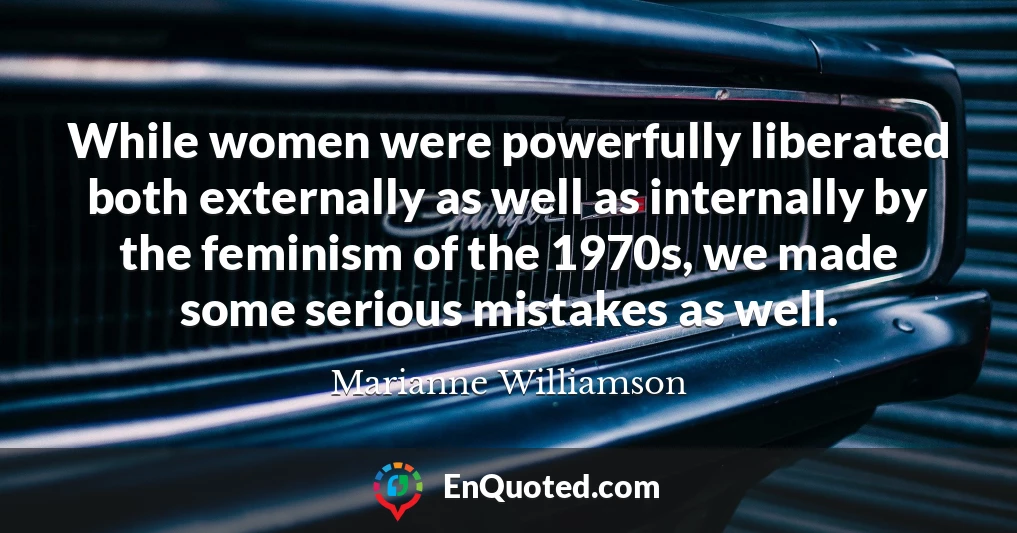 While women were powerfully liberated both externally as well as internally by the feminism of the 1970s, we made some serious mistakes as well.