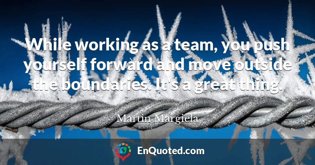 While working as a team, you push yourself forward and move outside the boundaries. It's a great thing.