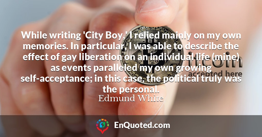 While writing 'City Boy,' I relied mainly on my own memories. In particular, I was able to describe the effect of gay liberation on an individual life (mine) as events paralleled my own growing self-acceptance; in this case, the political truly was the personal.