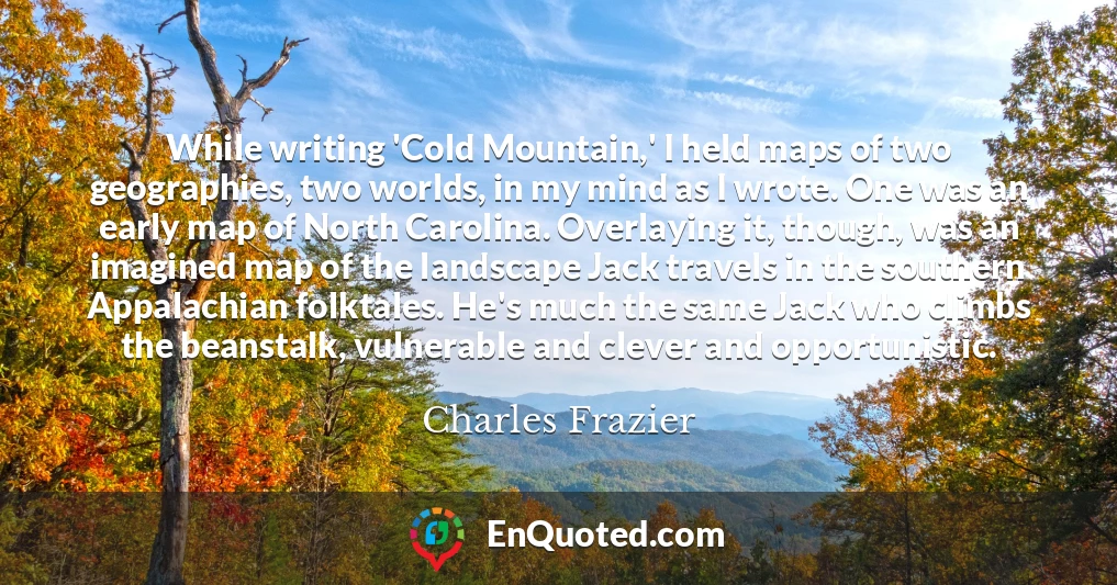 While writing 'Cold Mountain,' I held maps of two geographies, two worlds, in my mind as I wrote. One was an early map of North Carolina. Overlaying it, though, was an imagined map of the landscape Jack travels in the southern Appalachian folktales. He's much the same Jack who climbs the beanstalk, vulnerable and clever and opportunistic.