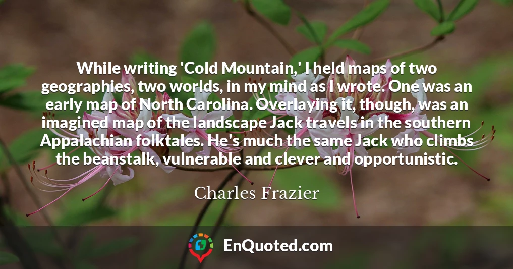 While writing 'Cold Mountain,' I held maps of two geographies, two worlds, in my mind as I wrote. One was an early map of North Carolina. Overlaying it, though, was an imagined map of the landscape Jack travels in the southern Appalachian folktales. He's much the same Jack who climbs the beanstalk, vulnerable and clever and opportunistic.