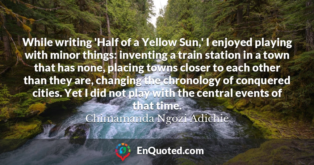 While writing 'Half of a Yellow Sun,' I enjoyed playing with minor things: inventing a train station in a town that has none, placing towns closer to each other than they are, changing the chronology of conquered cities. Yet I did not play with the central events of that time.