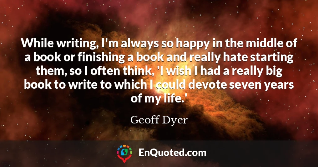 While writing, I'm always so happy in the middle of a book or finishing a book and really hate starting them, so I often think, 'I wish I had a really big book to write to which I could devote seven years of my life.'
