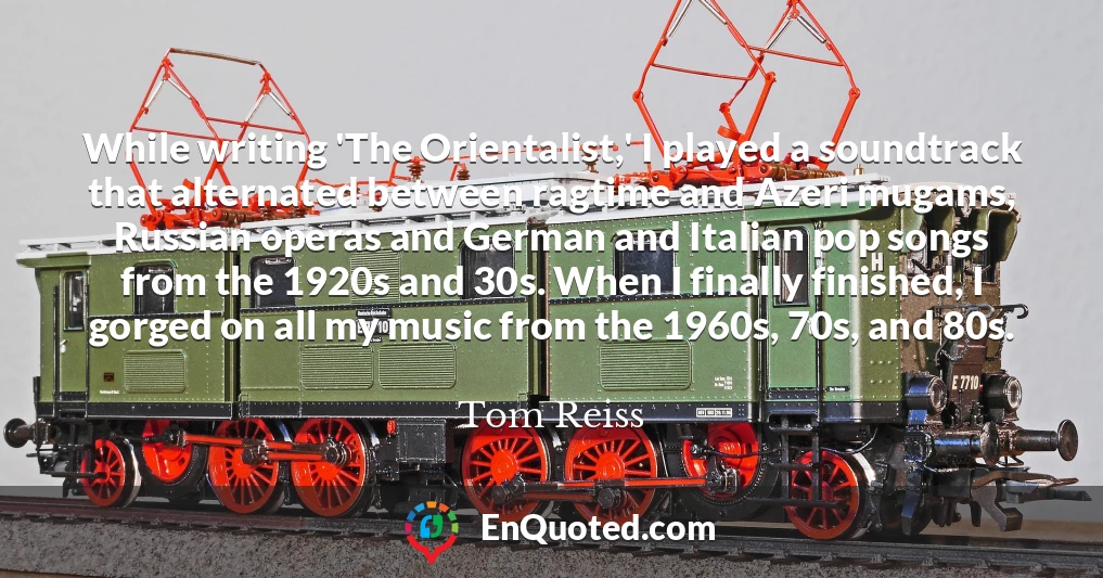 While writing 'The Orientalist,' I played a soundtrack that alternated between ragtime and Azeri mugams, Russian operas and German and Italian pop songs from the 1920s and 30s. When I finally finished, I gorged on all my music from the 1960s, 70s, and 80s.