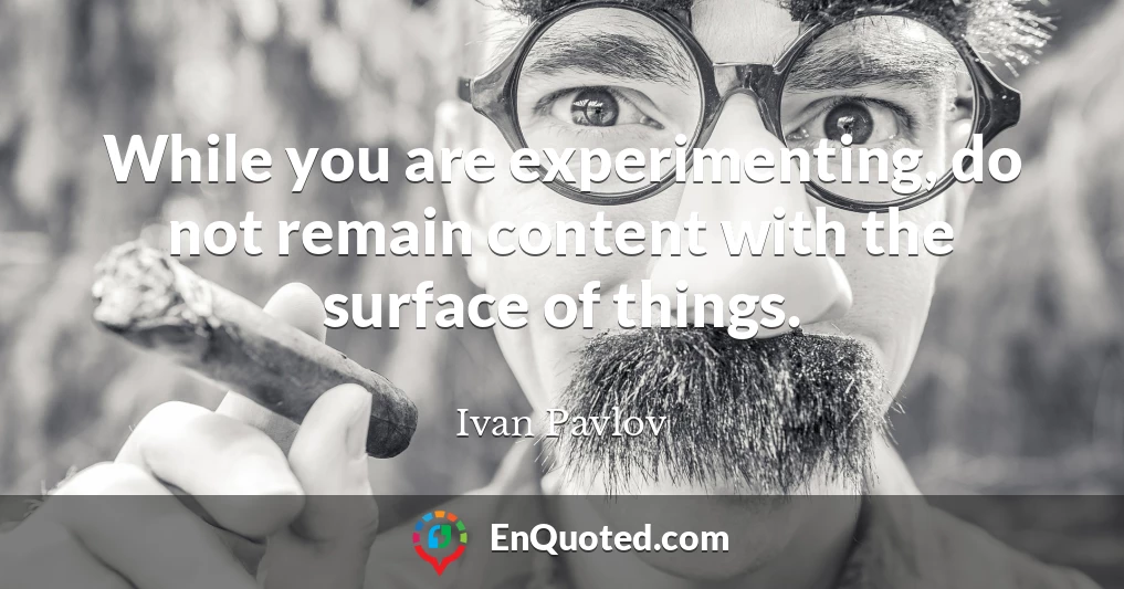 While you are experimenting, do not remain content with the surface of things.