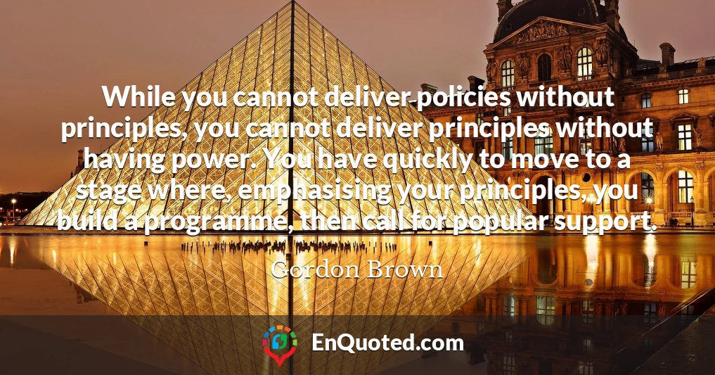 While you cannot deliver policies without principles, you cannot deliver principles without having power. You have quickly to move to a stage where, emphasising your principles, you build a programme, then call for popular support.