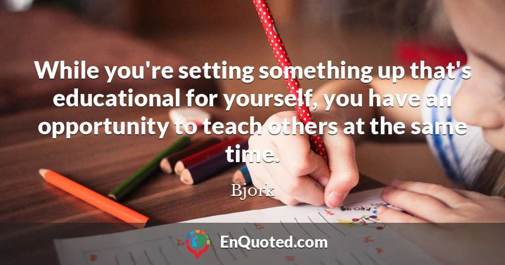 While you're setting something up that's educational for yourself, you have an opportunity to teach others at the same time.