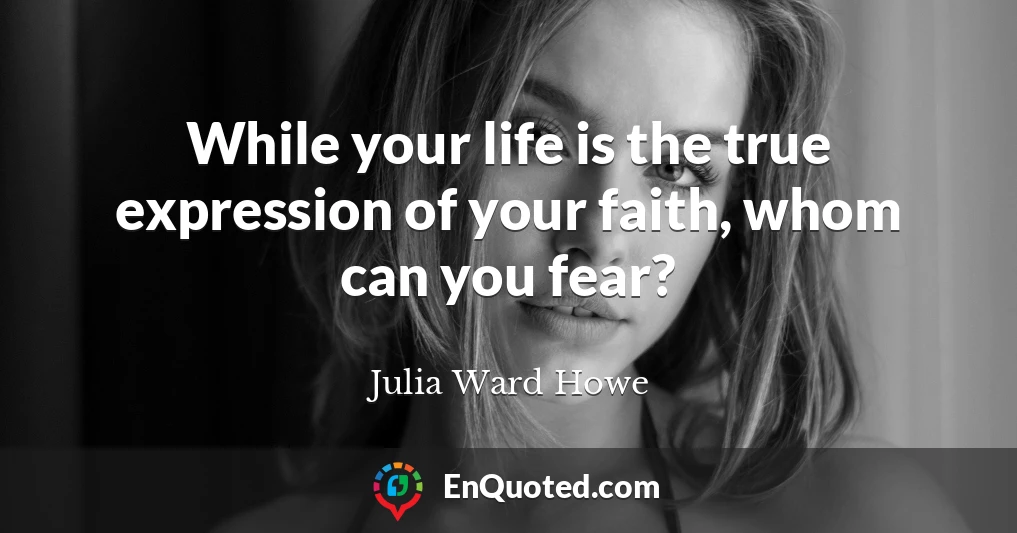 While your life is the true expression of your faith, whom can you fear?