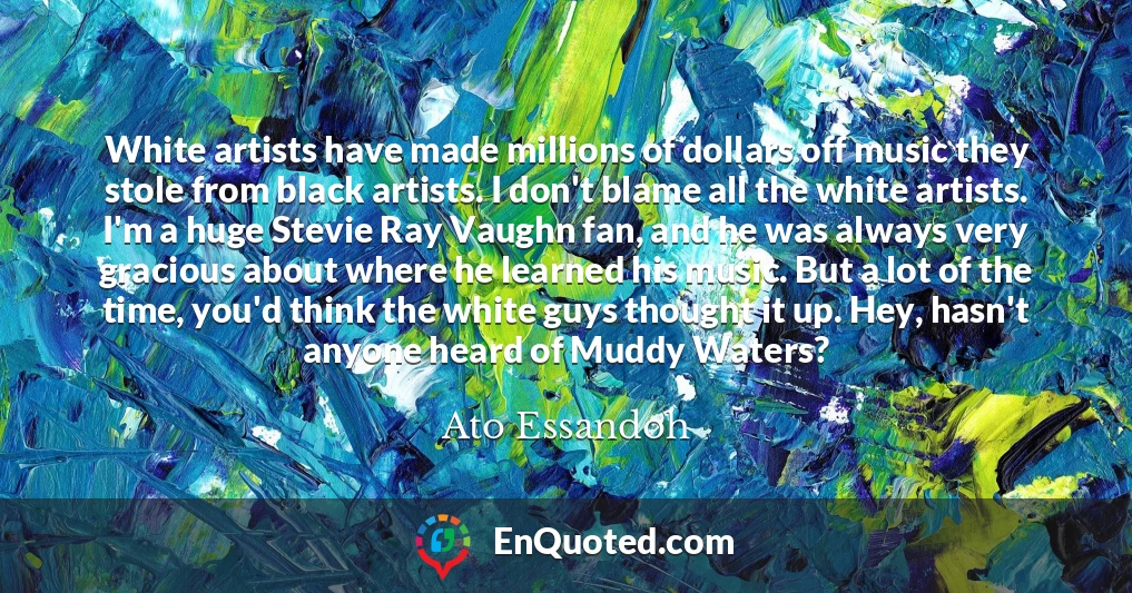 White artists have made millions of dollars off music they stole from black artists. I don't blame all the white artists. I'm a huge Stevie Ray Vaughn fan, and he was always very gracious about where he learned his music. But a lot of the time, you'd think the white guys thought it up. Hey, hasn't anyone heard of Muddy Waters?